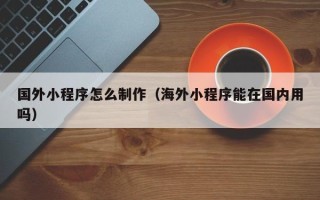 沭阳国外小程序怎么制作（海外小程序能在国内用吗）