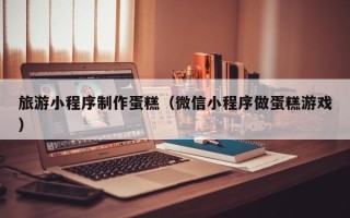 沭阳旅游小程序制作蛋糕（微信小程序做蛋糕游戏）